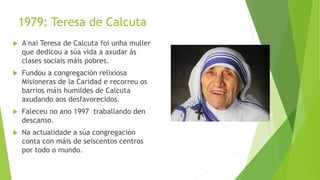 1979: Teresa de Calcuta
 A nai Teresa de Calcuta foi unha muller
que dedicou a súa vida a axudar ás
clases sociais máis pobres.
 Fundou a congregación relixiosa
Misioneras de la Caridad e recorreu os
barrios máis humildes de Calcuta
axudando aos desfavorecidos.
 Faleceu no ano 1997 traballando den
descanso.
 Na actualidade a súa congregación
conta con máis de seiscentos centros
por todo o mundo.
 