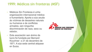 1999: Médicos sin fronteras (MSF)
• Médicos Sin Fronteras é unha
organización internacional médica
e humanitaria. Aporta a súa axuda
ás víctimas de desastres naturais
ou humanos e de conflictos
armados, sen ningunha
discriminación de raza, sexo ou
relixión.
• Esta asociación sen ánimo de
lucro foi fundada por Bernard
Kouchner o 21 de decembro de
1971. A súa sede central atópase
en Suiza.
 
