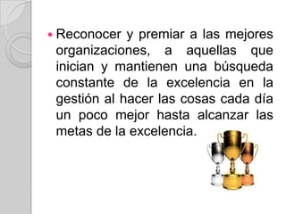 Reconocer y premiar a las mejores organizaciones, a aquellas que inician y mantienen una búsqueda constante de la excelencia en la gestión al hacer las cosas cada día un poco mejor hasta alcanzar las metas de la excelencia.