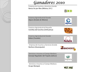  Reconoce sus esfuerzos en calidad y busca promoverlas como ejemplo a seguir por otras organizaciones del sectorPropósito“Promover una cultura de calidad de clase mundial en las empresas agroalimentarias mexicanas, que nos permita competir de manera exitosa en los mercados nacional e internacional”.Premio Escultura en bronce representativa del sector agroalimentario con grabados de agroindustria, frutas y hortalizas.Proceso de 1 año,  participantes presentan información documental sobre sus organizaciones, es valorada por entre 5 y 10 evaluadores.