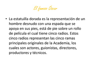 El famoso Óscar
• La estatuilla dorada es la representación de un
  hombre desnudo con una espada que se
  apoya en sus pies, está de pie sobre un rollo
  de película el cual tiene cinco radios. Estos
  cinco radios representan las cinco ramas
  principales originales de la Academia, los
  cuales son actores, guionistas, directores,
  productores y técnicos.
 