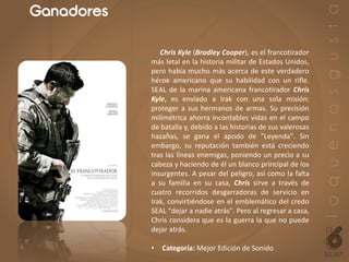 Ganadores
Chris Kyle (Bradley Cooper), es el francotirador
más letal en la historia militar de Estados Unidos,
pero había mucho más acerca de este verdadero
héroe americano que su habilidad con un rifle.
SEAL de la marina americana francotirador Chris
Kyle, es enviado a Irak con una sola misión:
proteger a sus hermanos de armas. Su precisión
milimétrica ahorra incontables vidas en el campo
de batalla y, debido a las historias de sus valerosas
hazañas, se gana el apodo de "Leyenda". Sin
embargo, su reputación también está creciendo
tras las líneas enemigas, poniendo un precio a su
cabeza y haciendo de él un blanco principal de los
insurgentes. A pesar del peligro, así como la falta
a su familia en su casa, Chris sirve a través de
cuatro recorridos desgarradoras de servicio en
Irak, convirtiéndose en el emblemático del credo
SEAL "dejar a nadie atrás". Pero al regresar a casa,
Chris considera que es la guerra la que no puede
dejar atrás.
• Categoría: Mejor Edición de Sonido
 