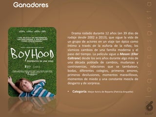 Ganadores
Drama rodado durante 12 años (en 39 días de
rodaje desde 2002 a 2013), que sigue la vida de
un grupo de actores en un viaje tan épico como
íntimo a través de la euforia de la niñez, los
sísmicos cambios de una familia moderna y el
paso del tiempo. La película sigue a Mason (Ellar
Coltrane) desde los seis años durante algo más de
una década poblada de cambios, mudanzas y
controversias, relaciones que se tambalean,
bodas, diferentes colegios, primeros amores,
primeras desilusiones, momentos maravillosos,
momentos de miedo y una constante mezcla de
desgarro y de sorpresa.
• Categoría: Mejor Actriz de Reparto (Patricia Arquette)
 