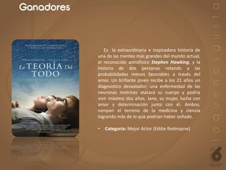 Ganadores
Es la extraordinaria e inspiradora historia de
una de las mentes más grandes del mundo actual,
el reconocido astrofísico Stephen Hawking, y la
historia de dos personas retando a las
probabilidades menos favorables a través del
amor. Un brillante joven recibe a los 21 años un
diagnostico devastador: una enfermedad de las
neuronas motrices atacará su cuerpo y podría
vivir máximo dos años. Jane, su mujer, lucha con
amor y determinación junto con él. Ambos,
rompen el terreno de la medicina y ciencia
logrando más de lo que podrían haber soñado.
• Categoría: Mejor Actor (Eddie Redmayne)
 