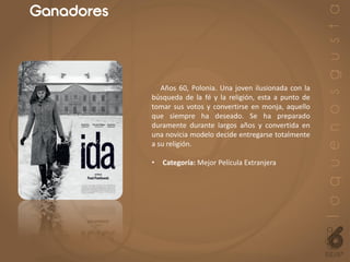 Ganadores
Años 60, Polonia. Una joven ilusionada con la
búsqueda de la fé y la religión, esta a punto de
tomar sus votos y convertirse en monja, aquello
que siempre ha deseado. Se ha preparado
duramente durante largos años y convertida en
una novicia modelo decide entregarse totalmente
a su religión.
• Categoría: Mejor Película Extranjera
 