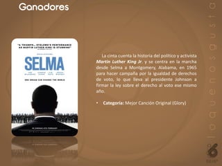 Ganadores
La cinta cuenta la historia del político y activista
Martin Luther King Jr. y se centra en la marcha
desde Selma a Montgomery, Alabama, en 1965
para hacer campaña por la igualdad de derechos
de voto, lo que lleva al presidente Johnson a
firmar la ley sobre el derecho al voto ese mismo
año.
• Categoría: Mejor Canción Original (Glory)
 