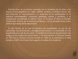Premios Oscar es un premio concedido por la Academia de las Artes y las
Ciencias Cinematográficas (en inglés: AMPAS; Academy of Motion Picture Arts
and Sciences)1 en reconocimiento a la excelencia de los profesionales en la
industria cinematográfica, incluyendo directores, actores y escritores, y es
ampliamente considerado el máximo honor en el cine.2 El Óscar es llamado
oficialmente «Premio de la Academia al Mérito», y es el principal de los nueve
premios que otorga dicha organización.
El acto formal, en el cual los premios son presentados, es una de las
ceremonias más prominentes y prestigiosas del mundo, y es transmitida en vivo
anualmente para más de cien países. Es también la ceremonia de premiación más
antigua en los medios de comunicación, y sus equivalentes: el Grammy iniciado
en 1959 (en la música), el Emmy iniciado en 1949 (en la televisión) y el Tony
iniciado en 1947 (en el teatro) han seguido el modelo de la Academia.
 