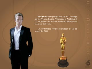 Neil Harris fue el presentador de la 87° entrega
de los Premios Oscar o Premios de la Academia el
22 de febrero de 2015 en el Teatro Dolby de Los
Ángeles, California.
Los nominados fueron anunciados el 15 de
enero del 2015.
 