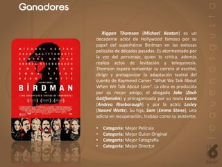 Ganadores
Riggan Thomson (Michael Keaton) es un
decadente actor de Hollywood famoso por su
papel del superhéroe Birdman en las exitosas
películas de décadas pasadas. Es atormentado por
la voz del personaje, quien lo critica, además
realiza actos de levitación y telequinesis.
Thomson espera reinventar su carrera al escribir,
dirigir y protagonizar la adaptación teatral del
cuento de Raymond Carver “What We Talk About
When We Talk About Love”. La obra es producida
por su mejor amigo, el abogado Jake (Zach
Galifianakis) y protagonizada por su novia Laura
(Andrea Riseborough) y por la actriz Lesley
(Naomi Watts). Su hija, Sam (Emma Stone), una
adicta en recuperación, trabaja como su asistente.
• Categoría: Mejor Película
• Categoría: Mejor Guion Original
• Categoría: Mejor Fotografía
• Categoría: Mejor Director
 