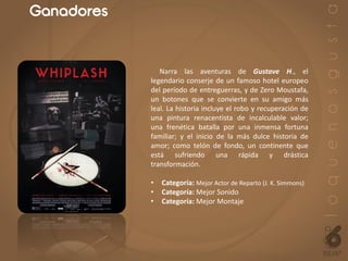 Ganadores
Narra las aventuras de Gustave H., el
legendario conserje de un famoso hotel europeo
del período de entreguerras, y de Zero Moustafa,
un botones que se convierte en su amigo más
leal. La historia incluye el robo y recuperación de
una pintura renacentista de incalculable valor;
una frenética batalla por una inmensa fortuna
familiar; y el inicio de la más dulce historia de
amor; como telón de fondo, un continente que
está sufriendo una rápida y drástica
transformación.
• Categoría: Mejor Actor de Reparto (J. K. Simmons)
• Categoría: Mejor Sonido
• Categoría: Mejor Montaje
 