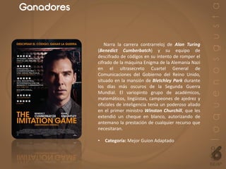 Ganadores
Narra la carrera contrarreloj de Alan Turing
(Benedict Cumberbatch) y su equipo de
descifrado de códigos en su intento de romper el
cifrado de la máquina Enigma de la Alemania Nazi
en el ultrasecreto Cuartel General de
Comunicaciones del Gobierno del Reino Unido,
situado en la mansión de Bletchley Park durante
los días más oscuros de la Segunda Guerra
Mundial. El variopinto grupo de académicos,
matemáticos, lingüistas, campeones de ajedrez y
oficiales de inteligencia tenía un poderoso aliado
en el primer ministro Winston Churchill, que les
extendió un cheque en blanco, autorizando de
antemano la prestación de cualquier recurso que
necesitaran.
• Categoría: Mejor Guion Adaptado
 