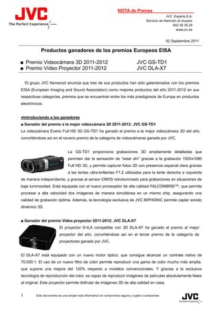 NOTA de Prensa
                                                                                                       JVC España,S.A.
                                                                                          Servicio de Atención al Usuario
                                                                                                            902 39 39 29
                                                                                                              www.jvc.es


                                                                                                       02 Septiembre 2011

             Productos ganadores de los premios Europeos EISA

■ Premio Videocámara 3D 2011-2012                                                  JVC GS-TD1
■ Premio Vídeo Proyector 2011-2012                                                 JVC DLA-X7

    El grupo JVC Kenwood anuncia que tres de sus productos han sido galardonados con los premios
EISA (European Imaging and Sound Association) como mejores productos del año 2011-2012 en sus
respectivas categorías, premios que se encuentran entre los más prestigiosos de Europa en productos
electrónicos.


●Introduciendo a los ganadores
■ Ganador del premio a la mejor videocámara 3D 2011-2012: JVC GS-TD1
La videocámara Everio Full HD 3D GS-TD1 ha ganado el premio a la mejor videocámara 3D del año,
convirtiéndose así en el noveno premio de la categoría de videocámaras ganado por JVC.


                                 La GS-TD1 proporciona grabaciones 3D ampliamente detalladas que
                                 permiten dar la sensación de “estar ahí” gracias a la grabación 1920x1080
                                 Full HD 3D, y permite capturar fotos 3D con presencia espacial clara gracias
                                 a las lentes ultra-brillantes F1.2 utilizadas para la lente derecha e izquierda
de manera independiente, y gracias al sensor CMOS retroiluminado para grabaciones en situaciones de
baja luminosidad. Está equipada con el nuevo procesador de alta calidad FALCONBRID™, que permite
procesar a alta velocidad dos imágenes de manera simultánea en un mismo chip, asegurando una
calidad de grabación óptima. Además, la tecnología exclusiva de JVC BIPHONIC permite captar sonido
dinámico 3D.


■ Ganador del premio Video proyector 2011-2012: JVC DLA-X7
                          El proyector D-ILA compatible con 3D DLA-X7 ha ganado el premio al mejor
                          proyector del año, convirtiéndose así en el tercer premio de la categoría de
                          proyectores ganado por JVC.


El DLA-X7 está equipado con un nuevo motor óptico, que consigue alcanzar un contrate nativo de
70,000:1. El uso de un nuevo filtro de color permite reproducir una gama de color mucho más amplia,
que supone una mejora del 120% respecto a modelos convencionales. Y gracias a la exclusiva
tecnología de reproducción del color, es capaz de reproducir imágenes de películas absolutamente fieles
al original. Este proyector permite disfrutar de imágenes 3D de alta calidad en casa.


1         Este documento es una simple nota informativa sin compromiso alguno y sujeto a variaciones
 