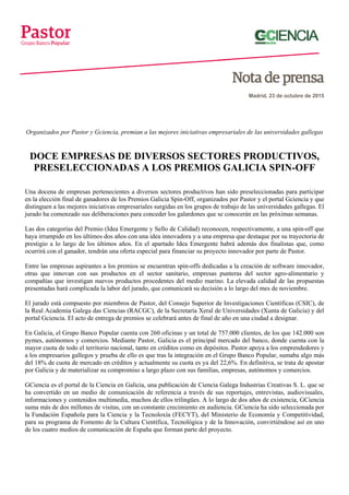 Madrid, 23 de octubre de 2015
Organizados por Pastor y Gciencia, premian a las mejores iniciativas empresariales de las universidades gallegas
DOCE EMPRESAS DE DIVERSOS SECTORES PRODUCTIVOS,
PRESELECCIONADAS A LOS PREMIOS GALICIA SPIN-OFF
Una docena de empresas pertenecientes a diversos sectores productivos han sido preseleccionadas para participar
en la elección final de ganadores de los Premios Galicia Spin-Off, organizados por Pastor y el portal Gciencia y que
distinguen a las mejores iniciativas empresariales surgidas en los grupos de trabajo de las universidades gallegas. El
jurado ha comenzado sus deliberaciones para conceder los galardones que se conocerán en las próximas semanas.
Las dos categorías del Premio (Idea Emergente y Sello de Calidad) reconocen, respectivamente, a una spin-off que
haya irrumpido en los últimos dos años con una idea innovadora y a una empresa que destaque por su trayectoria de
prestigio a lo largo de los últimos años. En el apartado Idea Emergente habrá además dos finalistas que, como
ocurrirá con el ganador, tendrán una oferta especial para financiar su proyecto innovador por parte de Pastor.
Entre las empresas aspirantes a los premios se encuentran spin-offs dedicadas a la creación de software innovador,
otras que innovan con sus productos en el sector sanitario, empresas punteras del sector agro-alimentario y
compañías que investigan nuevos productos procedentes del medio marino. La elevada calidad de las propuestas
presentadas hará complicada la labor del jurado, que comunicará su decisión a lo largo del mes de noviembre.
El jurado está compuesto por miembros de Pastor, del Consejo Superior de Investigaciones Científicas (CSIC), de
la Real Academia Galega das Ciencias (RACGC), de la Secretaría Xeral de Universidades (Xunta de Galicia) y del
portal Gciencia. El acto de entrega de premios se celebrará antes de final de año en una ciudad a designar.
En Galicia, el Grupo Banco Popular cuenta con 260 oficinas y un total de 757.000 clientes, de los que 142.000 son
pymes, autónomos y comercios. Mediante Pastor, Galicia es el principal mercado del banco, donde cuenta con la
mayor cuota de todo el territorio nacional, tanto en créditos como en depósitos. Pastor apoya a los emprendedores y
a los empresarios gallegos y prueba de ello es que tras la integración en el Grupo Banco Popular, sumaba algo más
del 18% de cuota de mercado en créditos y actualmente su cuota es ya del 22,6%. En definitiva, se trata de apostar
por Galicia y de materializar su compromiso a largo plazo con sus familias, empresas, autónomos y comercios.
GCiencia es el portal de la Ciencia en Galicia, una publicación de Ciencia Galega Industrias Creativas S. L. que se
ha convertido en un medio de comunicación de referencia a través de sus reportajes, entrevistas, audiovisuales,
informaciones y contenidos multimedia, muchos de ellos trilingües. A lo largo de dos años de existencia, GCiencia
suma más de dos millones de visitas, con un constante crecimiento en audiencia. GCiencia ha sido seleccionada por
la Fundación Española para la Ciencia y la Tecnoloxía (FECYT), del Ministerio de Economía y Competitividad,
para su programa de Fomento de la Cultura Científica, Tecnológica y de la Innovación, convirtiéndose así en uno
de los cuatro medios de comunicación de España que forman parte del proyecto.
 