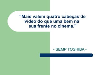 "Mais valem quatro cabeças de  vídeo do que uma bem na  sua frente no cinema." - SEMP TOSHIBA -  