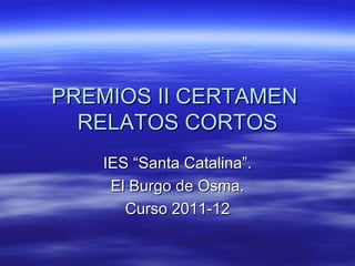 PREMIOS II CERTAMEN
  RELATOS CORTOS
   IES “Santa Catalina”.
    El Burgo de Osma.
      Curso 2011-12
 