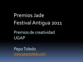 Premios Jade 
Festival Antigua 2011 
Premios de creatividad 
UGAP 
Pepo Toledo 
www.pepotoledo.com 
 