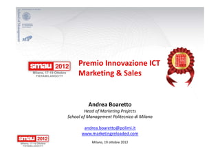 Premio Innovazione ICT
     Marketing & Sales


          Andrea Boaretto
        Head of Marketing Projects
School of Management Politecnico di Milano

       andrea.boaretto@polimi.it
      www.marketingreloaded.com
            Milano, 19 ottobre 2012
 