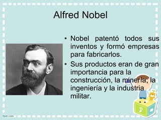 Alfred Nobel Nobel patentó todos sus inventos y formó empresas para fabricarlos. Sus productos eran de gran importancia para la construcción, la minería, la ingeniería y la industria militar. 