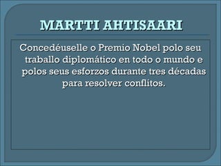 Concedéuselle o Premio Nobel polo seuConcedéuselle o Premio Nobel polo seu
traballo diplomático en todo o mundo etraballo diplomático en todo o mundo e
polos seus esforzos durante tres décadaspolos seus esforzos durante tres décadas
para resolver conflitos.para resolver conflitos.
MARTTI AHTISAARIMARTTI AHTISAARI
 
