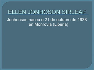 Jonhonson naceu o 21 de outubro de 1938
en Monrovia (Liberia)
ELLEN JONHOSON SIRLEAFELLEN JONHOSON SIRLEAF
 