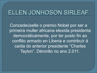 Concedeúselle o premio Nobel por ser a
primeira muller africana elexida presidenta
democráticamente, por ter posto fin ao
conflito armado en Liberia e contribuír á
caída do anterior presidente “Charles
Taylon”. Déronllo no ano 2.011.
ELLEN JONHOSON SIRLEAFELLEN JONHOSON SIRLEAF
 