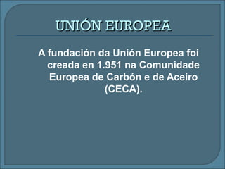 UNIÓN EUROPEAUNIÓN EUROPEA
A fundación da Unión Europea foi
creada en 1.951 na Comunidade
Europea de Carbón e de Aceiro
(CECA).
 