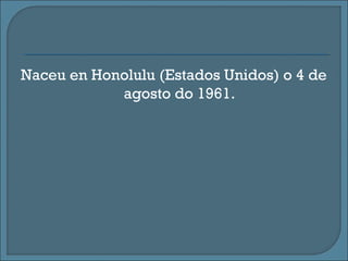 Naceu en Honolulu (Estados Unidos) o 4 de
agosto do 1961.
 