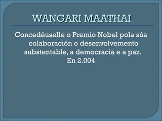 WANGARI MAATHAIWANGARI MAATHAI
Concedéuselle o Premio Nobel pola súa
colaboración o desenvolvemento
substentable, a democracia e a paz.
En 2.004
 