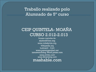 Traballo realizado polo
Alumnado de 5º curso
CEIP QUINTELA- MOAÑA
CURSO 2.012-2.013
Imaxes copiadas de:
stjohndivine.org.
www.nobelprize.org.
Wikipedia.org
tuxboard . Com
www.premiosnobel.net
iamawatchdog.Word press.com
www.zimbo.com
www.librarising.com
mashable.com
 