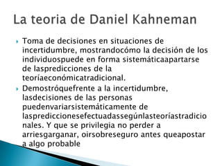  Toma de decisiones en situaciones de
incertidumbre, mostrandocómo la decisión de los
individuospuede en forma sistemáticaapartarse
de laspredicciones de la
teoríaeconómicatradicional.
 Demostróquefrente a la incertidumbre,
lasdecisiones de las personas
puedenvariarsistemáticamente de
lasprediccionesefectuadassegúnlasteoríastradicio
nales. Y que se privilegia no perder a
arriesgarganar, oirsobreseguro antes queapostar
a algo probable
 