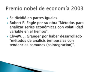  Se dividió en partes iguales.
 Robert F. Engle por su obra “Métodos para
analizar series económicas con volatilidad
variable en el tiempo”.
 CliveW. J. Granger por haber desarrollado
“métodos de análisis temporales con
tendencias comunes (cointegracion)”.
 