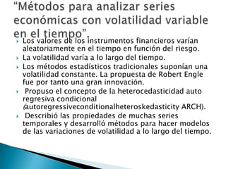  Los valores de los instrumentos financieros varían
aleatoriamente en el tiempo en función del riesgo.
 La volatilidad varía a lo largo del tiempo.
 Los métodos estadísticos tradicionales suponían una
volatilidad constante. La propuesta de Robert Engle
fue por tanto una gran innovación.
 Propuso el concepto de la heterocedasticidad auto
regresiva condicional
(autoregressiveconditionalheteroskedasticity ARCH).
 Describió las propiedades de muchas series
temporales y desarrolló métodos para hacer modelos
de las variaciones de volatilidad a lo largo del tiempo.
 