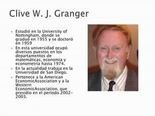  Estudió en la University of
Nottingham, donde se
graduó en 1955 y se doctoró
en 1959
 En esta universidad ocupó
diversos puestos en los
departamentos de
matemáticas, economía y
econometría hasta 1974.
 En la actualidad trabaja en la
Universidad de San Diego.
 Pertenece a la American
EconomicAssociation y a la
Western
EconomicAssociation, que
presidio en el período 2002-
2003.
 