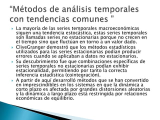  La mayoría de las series temporales macroeconómicas
siguen una tendencia estocástica, estas series temporales
son llamadas series no estacionarias porque no crecen en
el tiempo sino que fluctúan en torno a un valor dado.
 CliveGranger demostró que los métodos estadísticos
utilizados para las series estacionarias podían producir
errores cuando se aplicaban a datos no estacionarios.
 Su descubrimiento fue que combinaciones específicas de
series temporales no estacionarias podían exhibir
estacionalidad, permitiendo por tanto la correcta
inferencia estadística (cointegración).
 A partir de aquí desarrolló métodos que se han convertido
en imprescindibles en los sistemas en que la dinámica a
corto plazo es afectada por grandes distorsiones aleatorias
y la dinámica a largo plazo está restringida por relaciones
económicas de equilibrio.
 