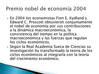  En 2004 los economistas Finn E. Kydland y
Edward C. Prescott obtuvieron conjuntamente
el nobel de economía por sus contribuciones
a la dinámica macroeconómica, la
consistencia del tiempo en la política
macroeconómica y las fuerzas que regulan
los ciclos económicos.
 Según la Real Academia Sueca de Ciencias su
investigación ha transformado la teoría de los
ciclos económicos al integrarla con la teoría
del crecimiento económico.
 