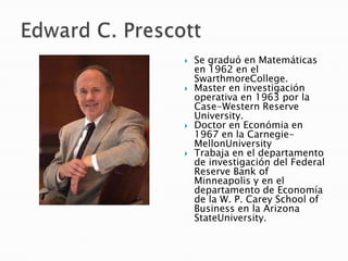  Se graduó en Matemáticas
en 1962 en el
SwarthmoreCollege.
 Master en investigación
operativa en 1963 por la
Case-Western Reserve
University.
 Doctor en Económia en
1967 en la Carnegie-
MellonUniversity
 Trabaja en el departamento
de investigación del Federal
Reserve Bank of
Minneapolis y en el
departamento de Economía
de la W. P. Carey School of
Business en la Arizona
StateUniversity.
 