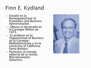  Estudió en la
NorwegianSchool of
Economics and Business
Administration .
 Obtuvo el doctorado en
la Carnegie Mellon en
1973.
 Es profesor en la
TepperSchool of Business
de la Carnegie-
MellonUniversity y en la
University of California,
Santa Barbara.
 Pertenece al consejo
editorial de la revista
Macroeconomic
Dynamics.
 