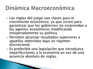  Las reglas del juego son claves para el
crecimiento económico, ya que sirven para
garantizar que los gobiernos no sorprendan a
los agentes económicos modificando
inesperadamente su política.
 Permiten alcanzar resultados superiores a
aquellos obtenidos bajo un régimen
discrecional.
 Es preferible una legislación que introduzca
imperfecciones a la economía en vez de una
ausencia absoluta de reglas.
 