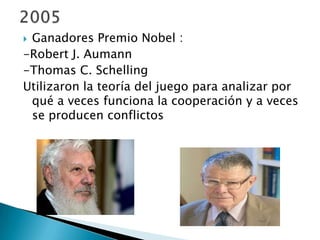  Ganadores Premio Nobel :
-Robert J. Aumann
-Thomas C. Schelling
Utilizaron la teoría del juego para analizar por
qué a veces funciona la cooperación y a veces
se producen conflictos
 
