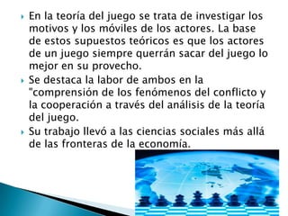  En la teoría del juego se trata de investigar los
motivos y los móviles de los actores. La base
de estos supuestos teóricos es que los actores
de un juego siempre querrán sacar del juego lo
mejor en su provecho.
 Se destaca la labor de ambos en la
"comprensión de los fenómenos del conflicto y
la cooperación a través del análisis de la teoría
del juego.
 Su trabajo llevó a las ciencias sociales más allá
de las fronteras de la economía.
 