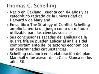  Nació en Oakland, cuenta con 84 años y es
catedrático retirado de la universidad de
Harvard y de Maryland.
 En su libro The Strategy of Conflict Schelling
amplió la teoría del juego como un método
utilizable para las ciencias sociales.
 Sus conclusiones sacadas del análisis de la
guerra fría se pueden aplicar al análisis del
comportamiento de los actores económicos
en determinadas circunstancias.
 Schelling colaboró en la elaboración del plan
Marshall y fue asesor de la Casa Blanca en los
años 50.
 