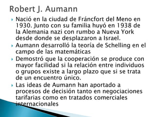  Nació en la ciudad de Fráncfort del Meno en
1930. Junto con su familia huyó en 1938 de
la Alemania nazi con rumbo a Nueva York
desde donde se desplazaron a Israel.
 Aumann desarrolló la teoría de Schelling en el
campo de las matemáticas
 Demostró que la cooperación se produce con
mayor facilidad si la relación entre individuos
o grupos existe a largo plazo que si se trata
de un encuentro único.
 Las ideas de Aumann han aportado a
procesos de decisión tanto en negociaciones
tarifarias como en tratados comerciales
internacionales
 