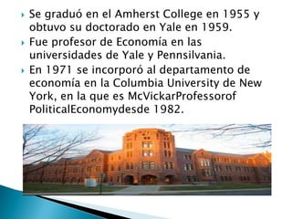  Se graduó en el Amherst College en 1955 y
obtuvo su doctorado en Yale en 1959.
 Fue profesor de Economía en las
universidades de Yale y Pennsilvania.
 En 1971 se incorporó al departamento de
economía en la Columbia University de New
York, en la que es McVickarProfessorof
PoliticalEconomydesde 1982.
 