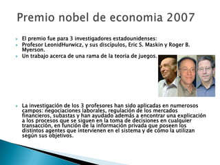  El premio fue para 3 investigadores estadounidenses:
 Profesor LeonidHurwicz, y sus discípulos, Eric S. Maskin y Roger B.
Myerson.
 Un trabajo acerca de una rama de la teoria de juegos.
 La investigación de los 3 profesores han sido aplicadas en numerosos
campos: negociaciones laborales, regulación de los mercados
financieros, subastas y han ayudado además a encontrar una explicación
a los procesos que se siguen en la toma de decisiones en cualquier
transacción, en función de la información privada que poseen los
distintos agentes que intervienen en el sistema y de cómo la utilizan
según sus objetivos.
 