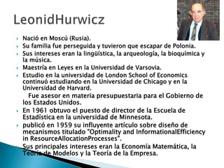  Nació en Moscú (Rusia).
 Su familia fue perseguida y tuvieron que escapar de Polonia.
 Sus intereses eran la lingüística, la arqueología, la bioquímica y
la música.
 Maestría en Leyes en la Universidad de Varsovia.
 Estudio en la universidad de London School of Economics
continuó estudiando en la Universidad de Chicago y en la
Universidad de Harvard.
Fue asesor en materia presupuestaria para el Gobierno de
los Estados Unidos.
 En 1961 obtuvo el puesto de director de la Escuela de
Estadística en la universidad de Minnesota.
 publicó en 1959 su influyente artículo sobre diseño de
mecanismos titulado "Optimality and InformationalEfficiency
in ResourceAllocationProcesses".
 Sus principales intereses eran la Economía Matemática, la
Teoría de Modelos y la Teoría de la Empresa.
 