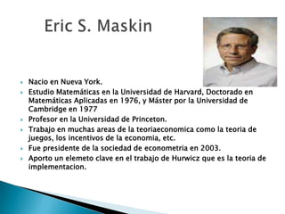  Nacio en Nueva York.
 Estudio Matemáticas en la Universidad de Harvard, Doctorado en
Matemáticas Aplicadas en 1976, y Máster por la Universidad de
Cambridge en 1977
 Profesor en la Universidad de Princeton.
 Trabajo en muchas areas de la teoriaeconomica como la teoria de
juegos, los incentivos de la economia, etc.
 Fue presidente de la sociedad de econometria en 2003.
 Aporto un elemeto clave en el trabajo de Hurwicz que es la teoria de
implementacion.
 