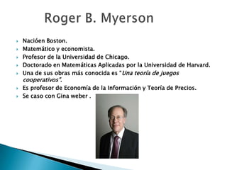  Nacióen Boston.
 Matemático y economista.
 Profesor de la Universidad de Chicago.
 Doctorado en Matemáticas Aplicadas por la Universidad de Harvard.
 Una de sus obras más conocida es “Una teoría de juegos
cooperativos”.
 Es profesor de Economía de la Información y Teoría de Precios.
 Se caso con Gina weber .
 