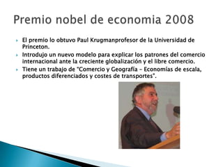  El premio lo obtuvo Paul Krugmanprofesor de la Universidad de
Princeton.
 Introdujo un nuevo modelo para explicar los patrones del comercio
internacional ante la creciente globalización y el libre comercio.
 Tiene un trabajo de “Comercio y Geografía – Economías de escala,
productos diferenciados y costes de transportes”.
 