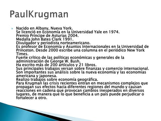  Nacido en Albany, Nueva York.
Se licenció en Economía en la Universidad Yale en 1974.
Premio Príncipe de Asturias 2004.
Medalla John Bates Clark 1991.
Divulgador y periodista norteamericano.
Es profesor de Economía y Asuntos Internacionales en la Universidad de
Princeton. Desde 2000 escribe una columna en el periódico New York
Times.
Fuerte crítico de las políticas económicas y generales de la
administración de George W. Bush.
Ha escrito más de 200 artículos y 21 libros.
Sus principales trabajos versan sobre finanzas y comercio internacional.
Son importantes sus análisis sobre la nueva economía y las economías
americana y japonesa.
Realizo trabajos sobre economía geográfica.
Para Krugman las crisis recientes entran en mecanismos complejos que
propagan sus efectos hacia diferentes regiones del mundo y causan
reacciones en cadena que provocan cambios inesperados en diversos
lugares, de manera que lo que beneficia a un país puede perjudicar o
fortalecer a otro.
 