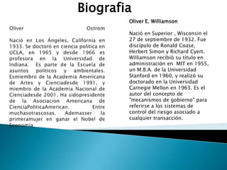 Oliver E. Williamson
Nació en Superior , Wisconsin el
27 de septiembre de 1932. Fue
discípulo de Ronald Coase,
Herbert Simon y Richard Cyert.
Williamson recibió su título en
administración en MIT en 1955,
un M.B.A. de la Universidad
Stanford en 1960, y realizó su
doctorado en la Universidad
Carnegie Mellon en 1963. Es el
autor del concepto de
"mecanismos de gobierno" para
referirse a los sistemas de
control del riesgo asociado a
cualquier transacción.
Biografia
 